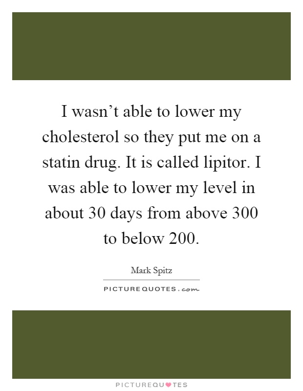 I wasn't able to lower my cholesterol so they put me on a statin drug. It is called lipitor. I was able to lower my level in about 30 days from above 300 to below 200 Picture Quote #1