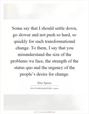 Some say that I should settle down, go slower and not push so hard, so quickly for such transformational change. To them, I say that you misunderstand the size of the problems we face, the strength of the status quo and the urgency of the people’s desire for change Picture Quote #1