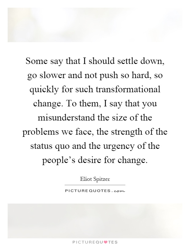 Some say that I should settle down, go slower and not push so hard, so quickly for such transformational change. To them, I say that you misunderstand the size of the problems we face, the strength of the status quo and the urgency of the people's desire for change Picture Quote #1
