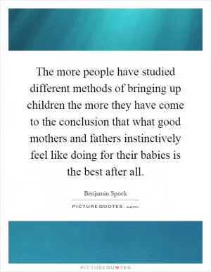 The more people have studied different methods of bringing up children the more they have come to the conclusion that what good mothers and fathers instinctively feel like doing for their babies is the best after all Picture Quote #1