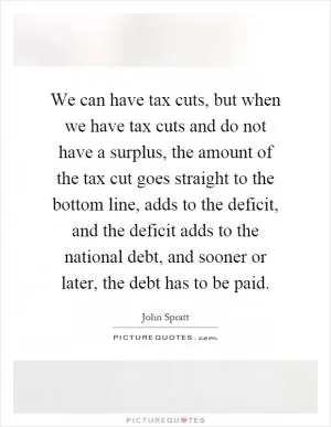 We can have tax cuts, but when we have tax cuts and do not have a surplus, the amount of the tax cut goes straight to the bottom line, adds to the deficit, and the deficit adds to the national debt, and sooner or later, the debt has to be paid Picture Quote #1