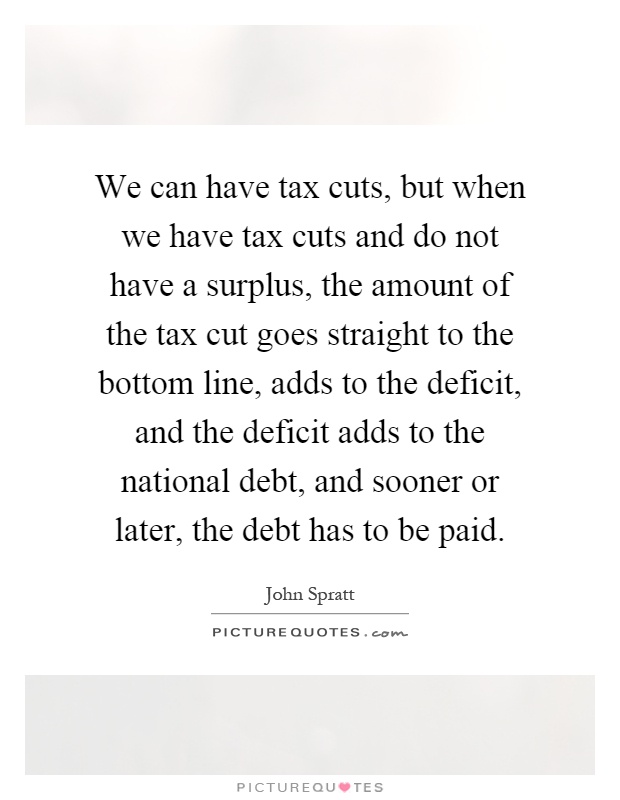 We can have tax cuts, but when we have tax cuts and do not have a surplus, the amount of the tax cut goes straight to the bottom line, adds to the deficit, and the deficit adds to the national debt, and sooner or later, the debt has to be paid Picture Quote #1