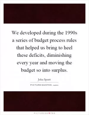 We developed during the 1990s a series of budget process rules that helped us bring to heel these deficits, diminishing every year and moving the budget so into surplus Picture Quote #1