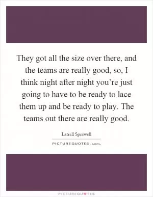 They got all the size over there, and the teams are really good, so, I think night after night you’re just going to have to be ready to lace them up and be ready to play. The teams out there are really good Picture Quote #1