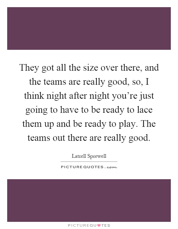 They got all the size over there, and the teams are really good, so, I think night after night you're just going to have to be ready to lace them up and be ready to play. The teams out there are really good Picture Quote #1