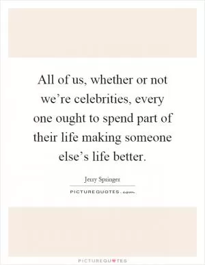 All of us, whether or not we’re celebrities, every one ought to spend part of their life making someone else’s life better Picture Quote #1