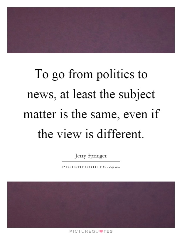 To go from politics to news, at least the subject matter is the same, even if the view is different Picture Quote #1