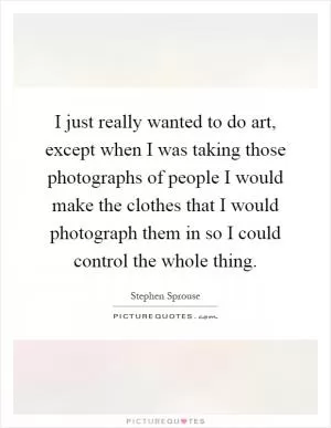 I just really wanted to do art, except when I was taking those photographs of people I would make the clothes that I would photograph them in so I could control the whole thing Picture Quote #1