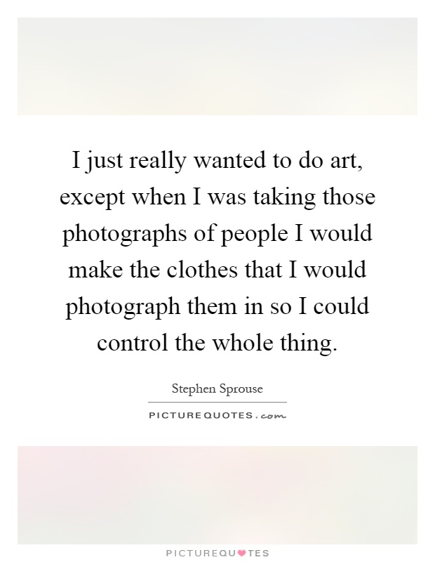 I just really wanted to do art, except when I was taking those photographs of people I would make the clothes that I would photograph them in so I could control the whole thing Picture Quote #1