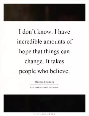 I don’t know. I have incredible amounts of hope that things can change. It takes people who believe Picture Quote #1