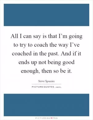 All I can say is that I’m going to try to coach the way I’ve coached in the past. And if it ends up not being good enough, then so be it Picture Quote #1