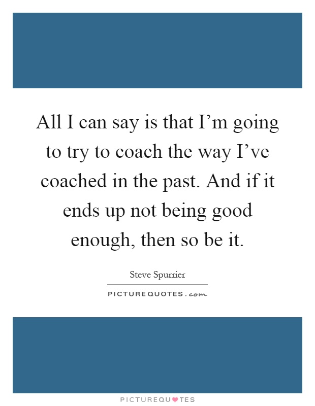 All I can say is that I'm going to try to coach the way I've coached in the past. And if it ends up not being good enough, then so be it Picture Quote #1