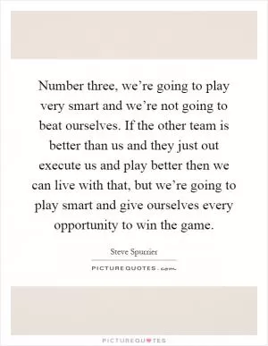 Number three, we’re going to play very smart and we’re not going to beat ourselves. If the other team is better than us and they just out execute us and play better then we can live with that, but we’re going to play smart and give ourselves every opportunity to win the game Picture Quote #1