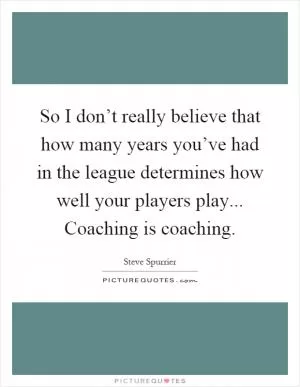 So I don’t really believe that how many years you’ve had in the league determines how well your players play... Coaching is coaching Picture Quote #1