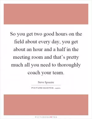 So you get two good hours on the field about every day, you get about an hour and a half in the meeting room and that’s pretty much all you need to thoroughly coach your team Picture Quote #1