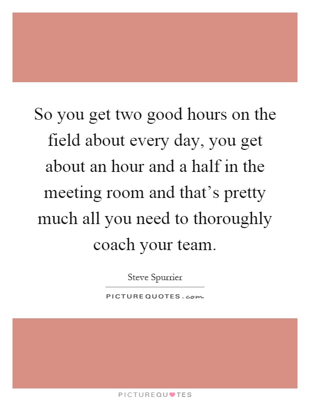 So you get two good hours on the field about every day, you get about an hour and a half in the meeting room and that's pretty much all you need to thoroughly coach your team Picture Quote #1