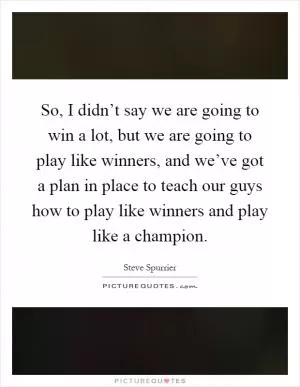 So, I didn’t say we are going to win a lot, but we are going to play like winners, and we’ve got a plan in place to teach our guys how to play like winners and play like a champion Picture Quote #1