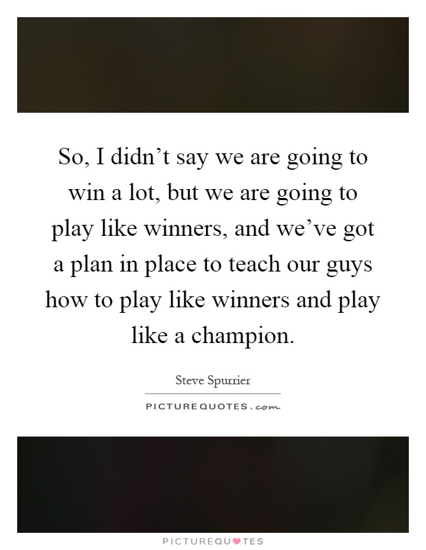 So, I didn't say we are going to win a lot, but we are going to play like winners, and we've got a plan in place to teach our guys how to play like winners and play like a champion Picture Quote #1