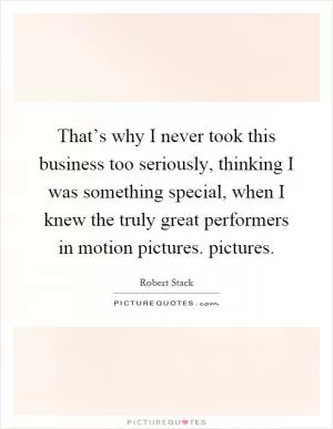 That’s why I never took this business too seriously, thinking I was something special, when I knew the truly great performers in motion pictures. pictures Picture Quote #1