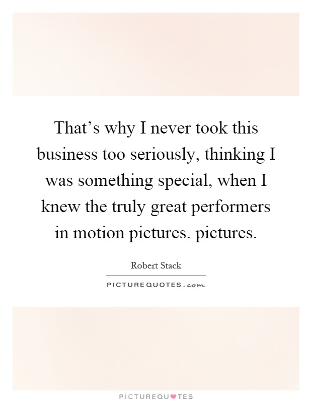 That's why I never took this business too seriously, thinking I was something special, when I knew the truly great performers in motion pictures. pictures Picture Quote #1
