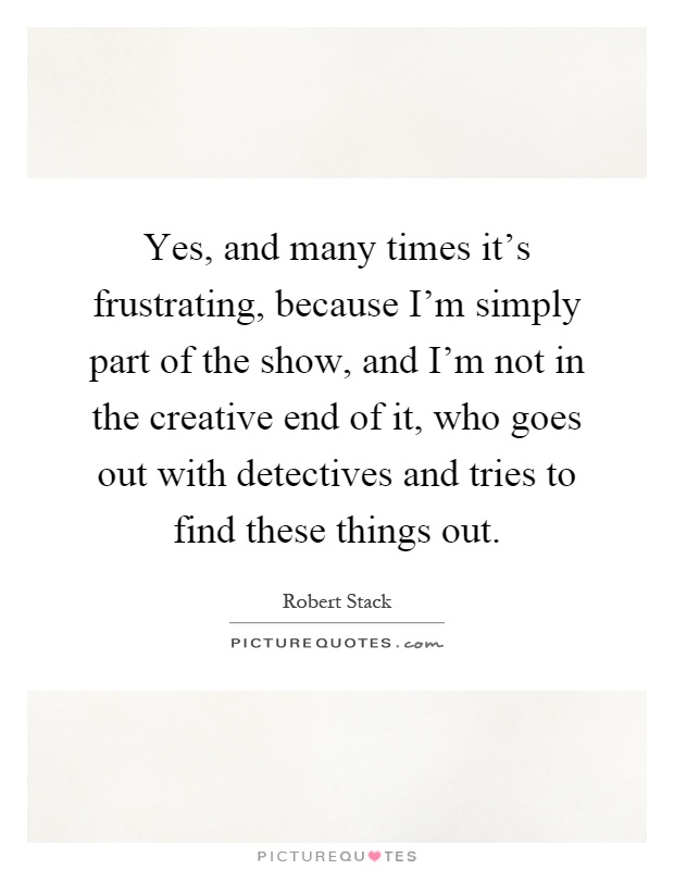 Yes, and many times it's frustrating, because I'm simply part of the show, and I'm not in the creative end of it, who goes out with detectives and tries to find these things out Picture Quote #1