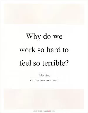 Why do we work so hard to feel so terrible? Picture Quote #1