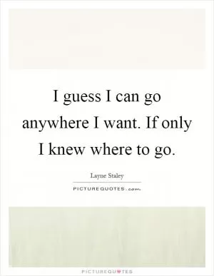 I guess I can go anywhere I want. If only I knew where to go Picture Quote #1