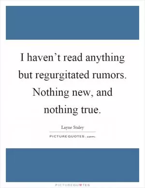 I haven’t read anything but regurgitated rumors. Nothing new, and nothing true Picture Quote #1