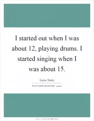 I started out when I was about 12, playing drums. I started singing when I was about 15 Picture Quote #1