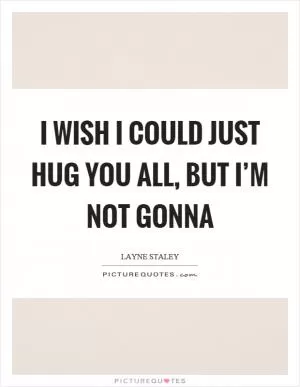 I wish I could just hug you all, but I’m not gonna Picture Quote #1