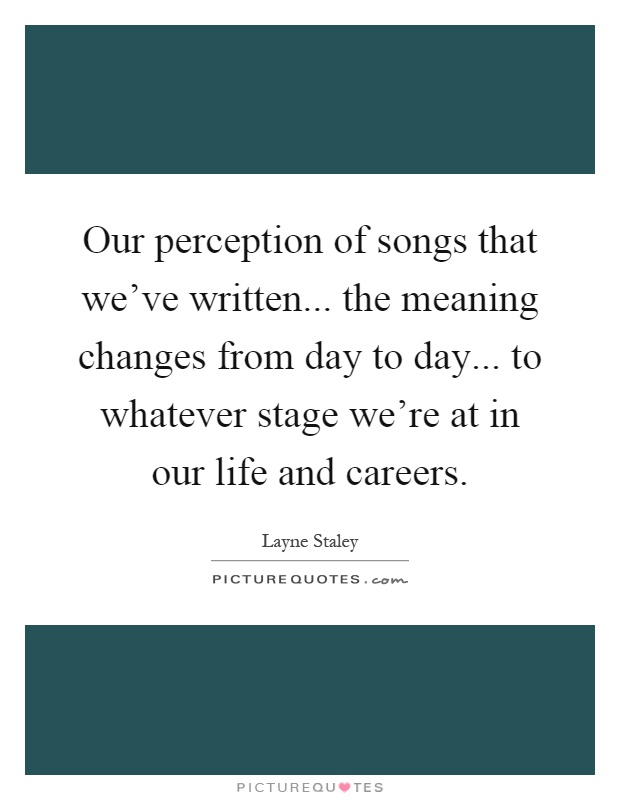 Our perception of songs that we've written... the meaning changes from day to day... to whatever stage we're at in our life and careers Picture Quote #1
