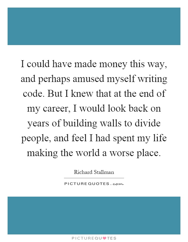 I could have made money this way, and perhaps amused myself writing code. But I knew that at the end of my career, I would look back on years of building walls to divide people, and feel I had spent my life making the world a worse place Picture Quote #1