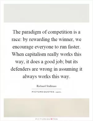 The paradigm of competition is a race: by rewarding the winner, we encourage everyone to run faster. When capitalism really works this way, it does a good job; but its defenders are wrong in assuming it always works this way Picture Quote #1