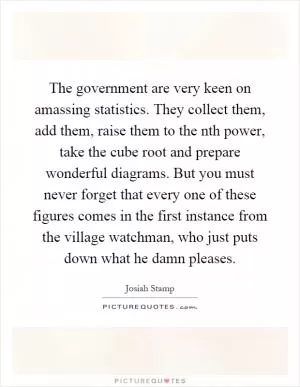 The government are very keen on amassing statistics. They collect them, add them, raise them to the nth power, take the cube root and prepare wonderful diagrams. But you must never forget that every one of these figures comes in the first instance from the village watchman, who just puts down what he damn pleases Picture Quote #1