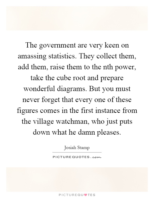 The government are very keen on amassing statistics. They collect them, add them, raise them to the nth power, take the cube root and prepare wonderful diagrams. But you must never forget that every one of these figures comes in the first instance from the village watchman, who just puts down what he damn pleases Picture Quote #1
