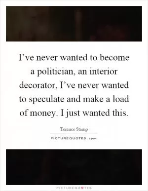 I’ve never wanted to become a politician, an interior decorator, I’ve never wanted to speculate and make a load of money. I just wanted this Picture Quote #1