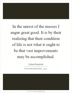 In the unrest of the masses I augur great good. It is by their realizing that their condition of life is not what it ought to be that vast improvements may be accomplished Picture Quote #1