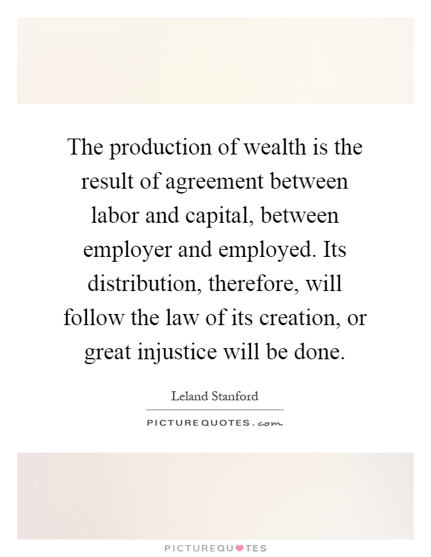 The production of wealth is the result of agreement between labor and capital, between employer and employed. Its distribution, therefore, will follow the law of its creation, or great injustice will be done Picture Quote #1