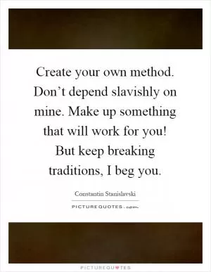 Create your own method. Don’t depend slavishly on mine. Make up something that will work for you! But keep breaking traditions, I beg you Picture Quote #1