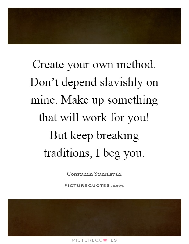 Create your own method. Don't depend slavishly on mine. Make up something that will work for you! But keep breaking traditions, I beg you Picture Quote #1