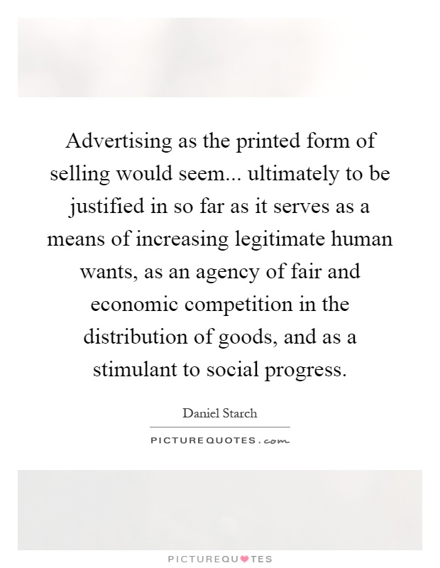 Advertising as the printed form of selling would seem... ultimately to be justified in so far as it serves as a means of increasing legitimate human wants, as an agency of fair and economic competition in the distribution of goods, and as a stimulant to social progress Picture Quote #1