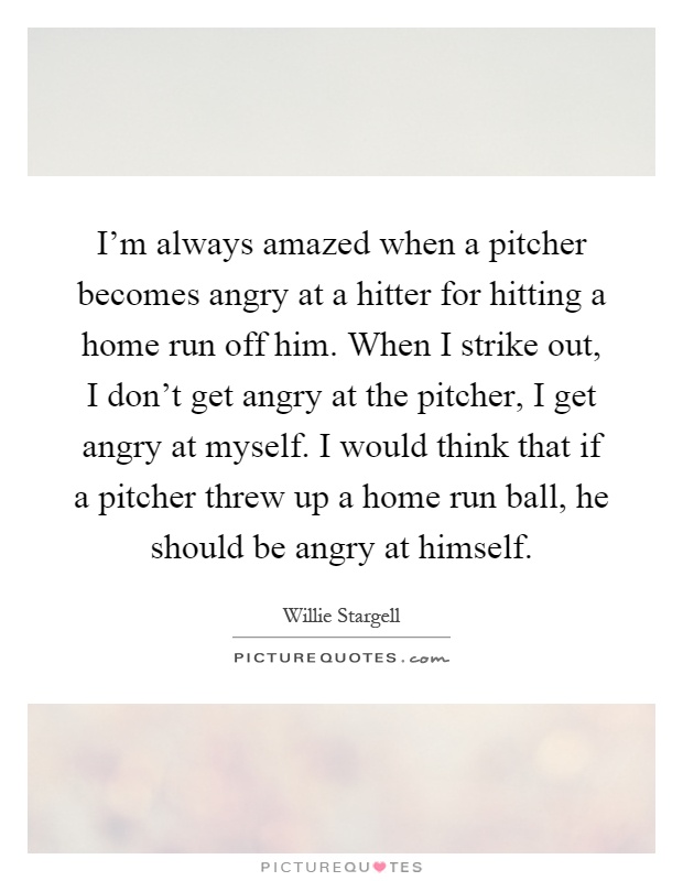 I'm always amazed when a pitcher becomes angry at a hitter for hitting a home run off him. When I strike out, I don't get angry at the pitcher, I get angry at myself. I would think that if a pitcher threw up a home run ball, he should be angry at himself Picture Quote #1