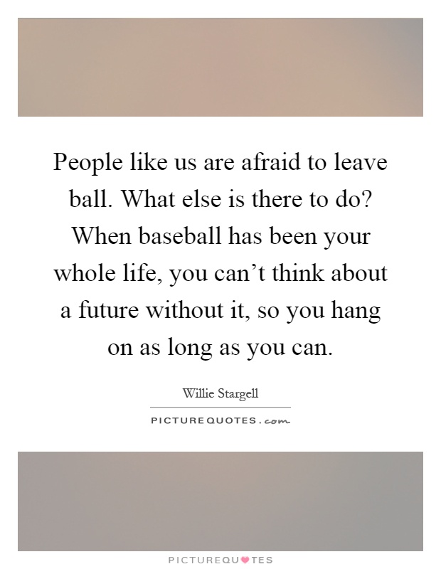 People like us are afraid to leave ball. What else is there to do? When baseball has been your whole life, you can't think about a future without it, so you hang on as long as you can Picture Quote #1