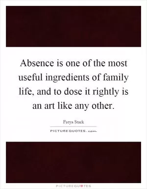 Absence is one of the most useful ingredients of family life, and to dose it rightly is an art like any other Picture Quote #1