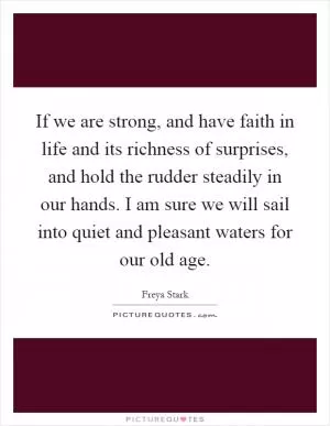 If we are strong, and have faith in life and its richness of surprises, and hold the rudder steadily in our hands. I am sure we will sail into quiet and pleasant waters for our old age Picture Quote #1