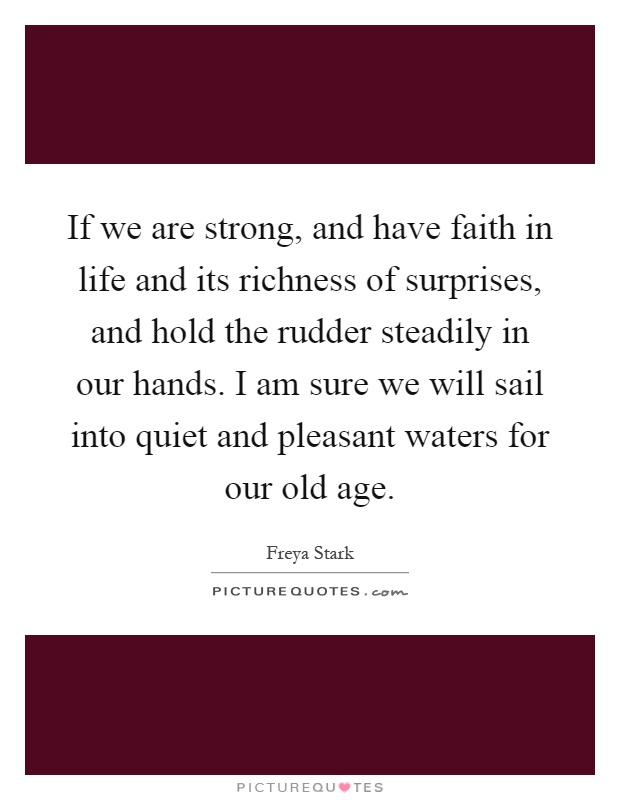 If we are strong, and have faith in life and its richness of surprises, and hold the rudder steadily in our hands. I am sure we will sail into quiet and pleasant waters for our old age Picture Quote #1