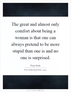 The great and almost only comfort about being a woman is that one can always pretend to be more stupid than one is and no one is surprised Picture Quote #1