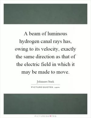 A beam of luminous hydrogen canal rays has, owing to its velocity, exactly the same direction as that of the electric field in which it may be made to move Picture Quote #1