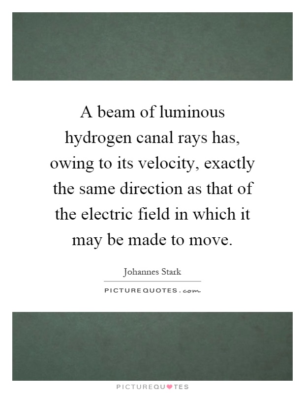 A beam of luminous hydrogen canal rays has, owing to its velocity, exactly the same direction as that of the electric field in which it may be made to move Picture Quote #1