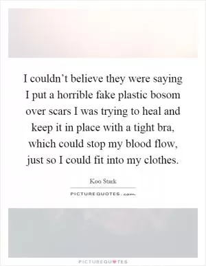 I couldn’t believe they were saying I put a horrible fake plastic bosom over scars I was trying to heal and keep it in place with a tight bra, which could stop my blood flow, just so I could fit into my clothes Picture Quote #1